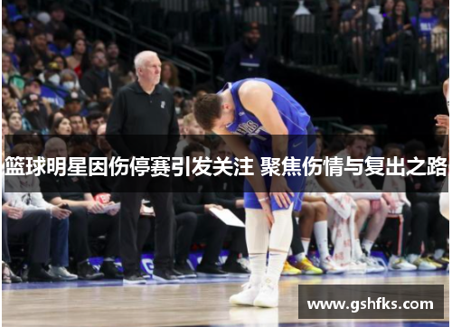 篮球明星因伤停赛引发关注 聚焦伤情与复出之路