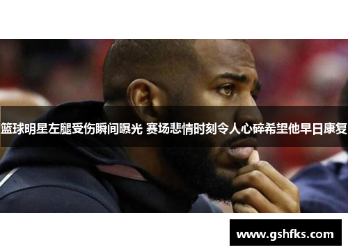 篮球明星左腿受伤瞬间曝光 赛场悲情时刻令人心碎希望他早日康复