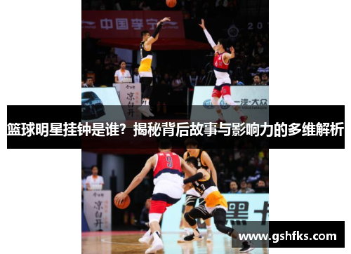 篮球明星挂钟是谁？揭秘背后故事与影响力的多维解析