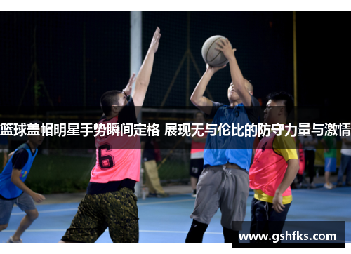 篮球盖帽明星手势瞬间定格 展现无与伦比的防守力量与激情